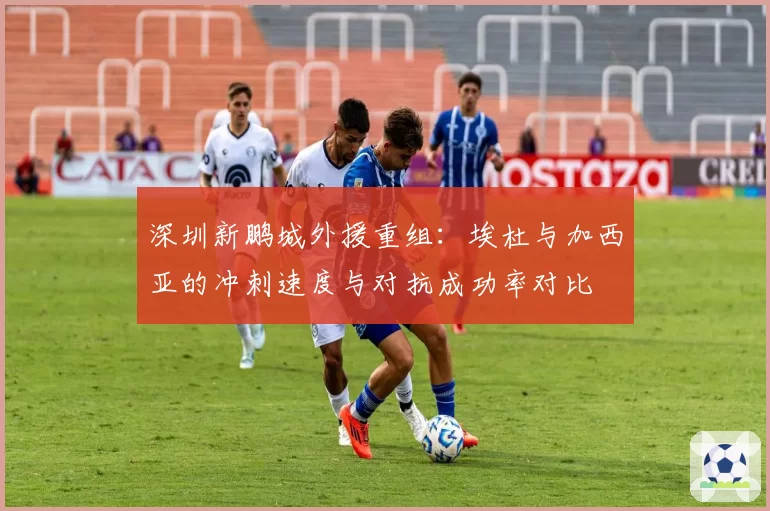 深圳新鹏城外援重组:埃杜与加西亚的冲刺速度与对抗成功率对比