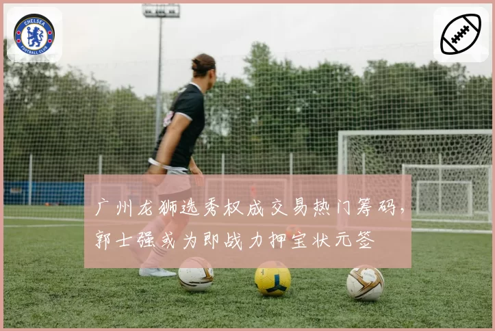 广州龙狮选秀权成交易热门筹码，郭士强或为即战力押宝状元签