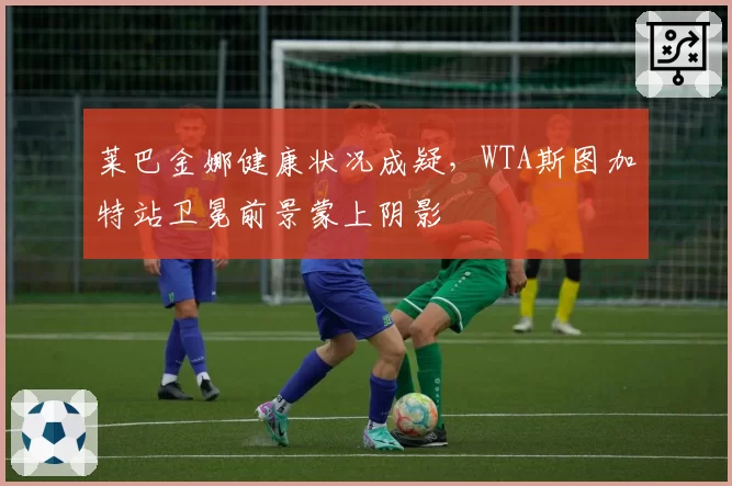 莱巴金娜健康状况成疑,WTA斯图加特站卫冕前景蒙上阴影