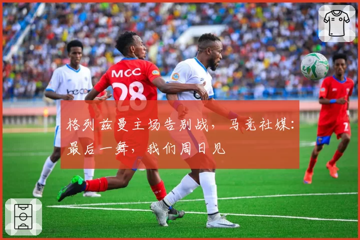 格列兹曼主场告别战，马竞社媒：最后一舞，我们周日见