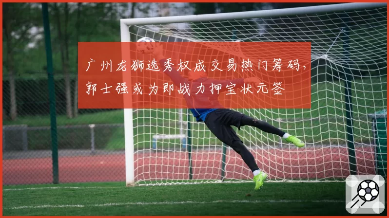 广州龙狮选秀权成交易热门筹码，郭士强或为即战力押宝状元签