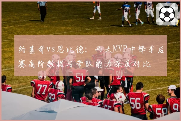 约基奇vs恩比德:两大MVP中锋季后赛高阶数据与带队能力深度对比