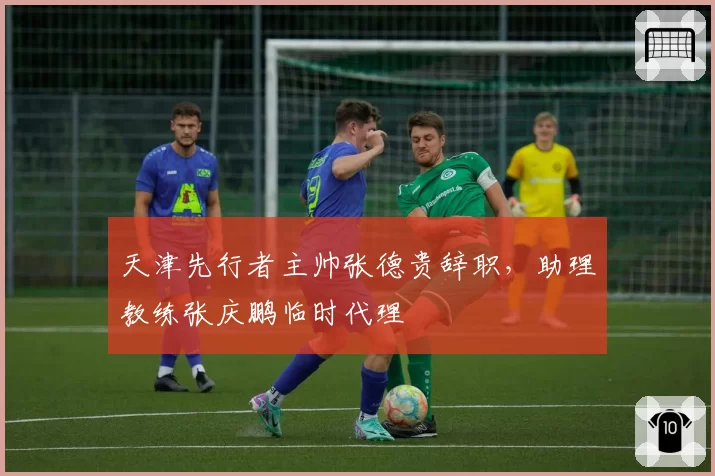 天津先行者主帅张德贵辞职,助理教练张庆鹏临时代理