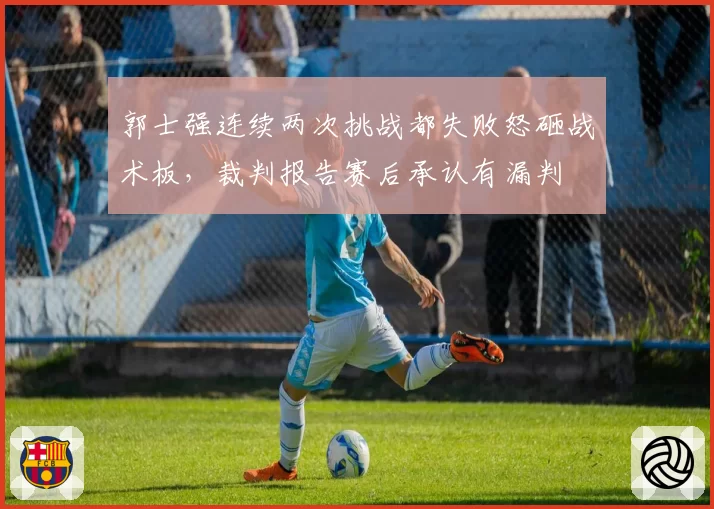 郭士强连续两次挑战都失败怒砸战术板，裁判报告赛后承认有漏判