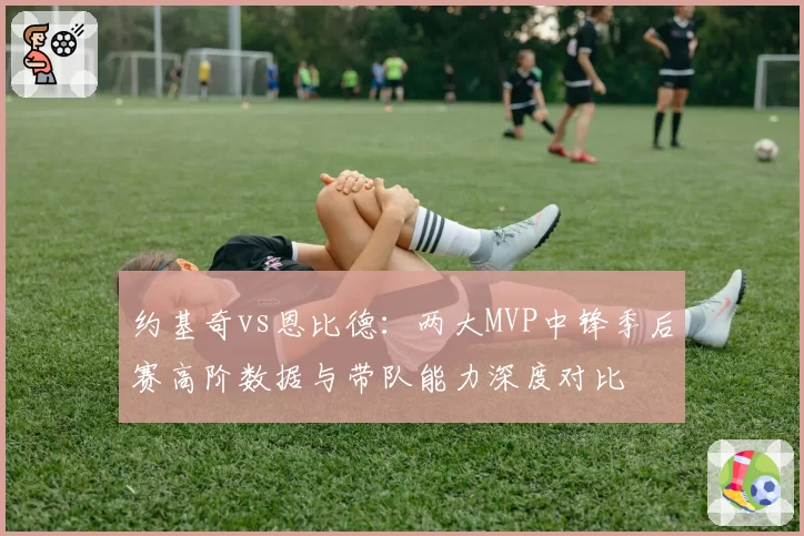 约基奇vs恩比德:两大MVP中锋季后赛高阶数据与带队能力深度对比