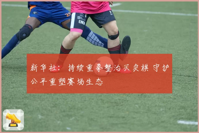 新华社:持续重拳整治买卖棋 守护公平重塑赛场生态