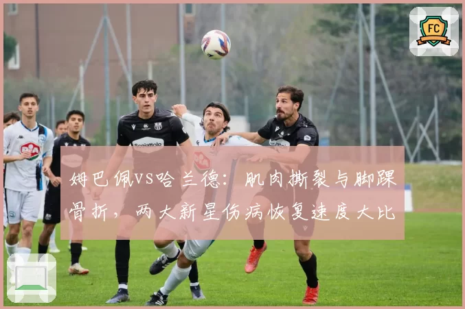 姆巴佩vs哈兰德：肌肉撕裂与脚踝骨折，两大新星伤病恢复速度大比拼