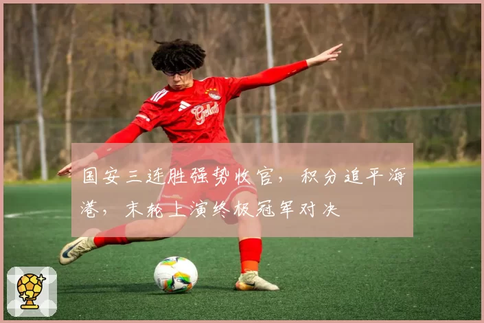 国安三连胜强势收官,积分追平海港,末轮上演终极冠军对决