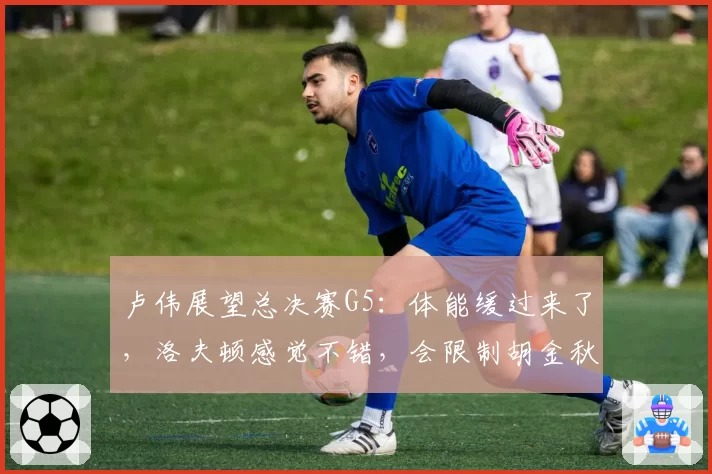 卢伟展望总决赛G5:体能缓过来了,洛夫顿感觉不错,会限制胡金秋