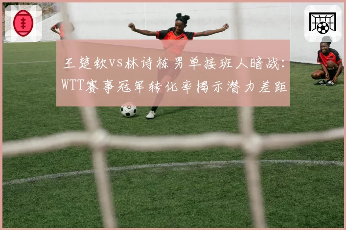 王楚钦vs林诗栋男单接班人暗战:WTT赛事冠军转化率揭示潜力差距