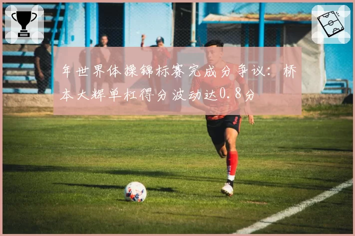 年世界体操锦标赛完成分争议：桥本大辉单杠得分波动达0.8分