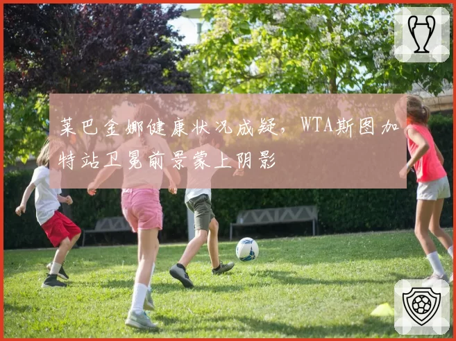 莱巴金娜健康状况成疑,WTA斯图加特站卫冕前景蒙上阴影