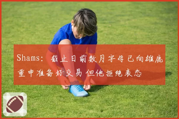 Shams：截止日前数月字母已向雄鹿重申准备好交易 但他拒绝表态