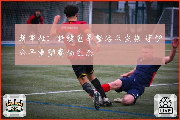 新华社:持续重拳整治买卖棋 守护公平重塑赛场生态