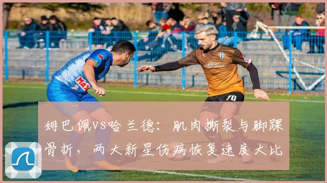 姆巴佩vs哈兰德：肌肉撕裂与脚踝骨折，两大新星伤病恢复速度大比拼