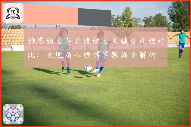 雅思组合与东渡组合关键分处理对比：决胜局心理博弈数据全解析