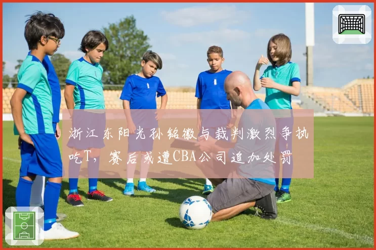 浙江东阳光孙铭徽与裁判激烈争执吃T，赛后或遭CBA公司追加处罚