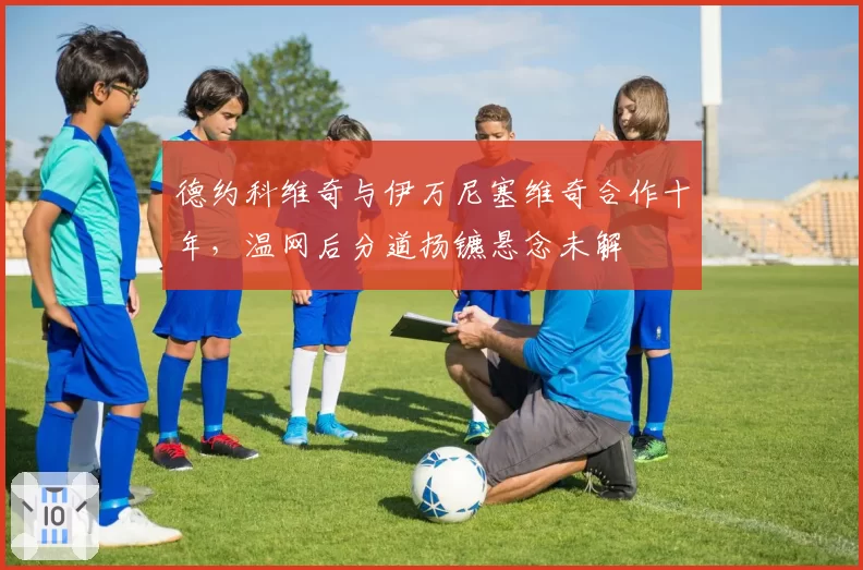 德约科维奇与伊万尼塞维奇合作十年,温网后分道扬镳悬念未解