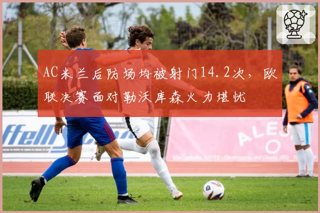 AC米兰后防场均被射门14.2次，欧联决赛面对勒沃库森火力堪忧