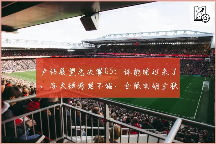 卢伟展望总决赛G5:体能缓过来了,洛夫顿感觉不错,会限制胡金秋