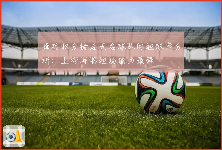 面对积分榜后五名球队时控球率分析:上海海港控场能力最强