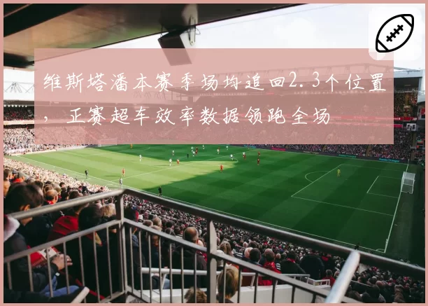 维斯塔潘本赛季场均追回2.3个位置,正赛超车效率数据领跑全场
