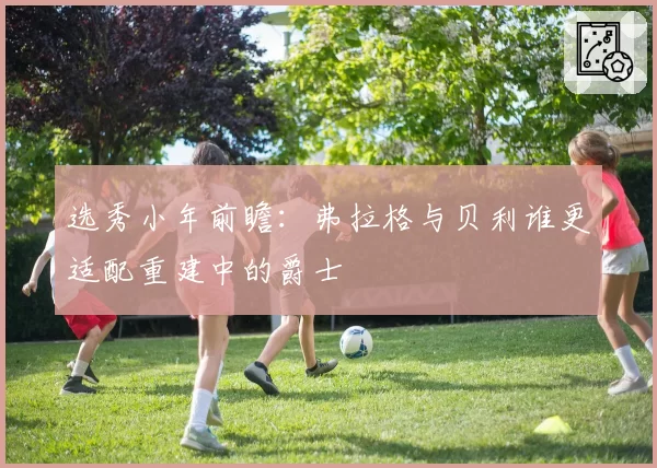 选秀小年前瞻：弗拉格与贝利谁更适配重建中的爵士
