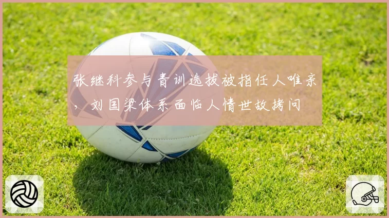 张继科参与青训选拔被指任人唯亲,刘国梁体系面临人情世故拷问
