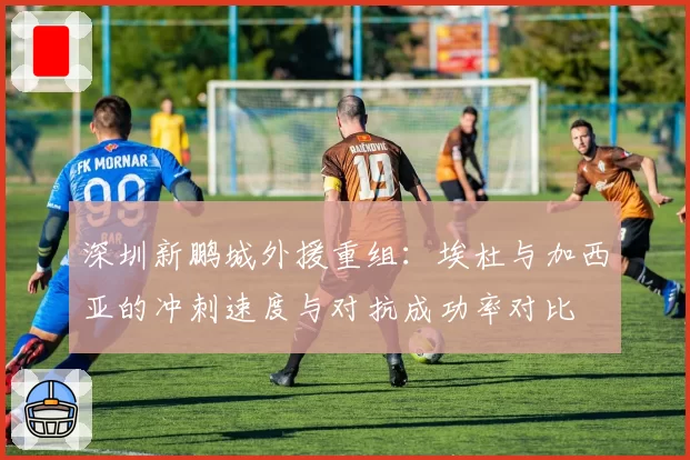 深圳新鹏城外援重组:埃杜与加西亚的冲刺速度与对抗成功率对比