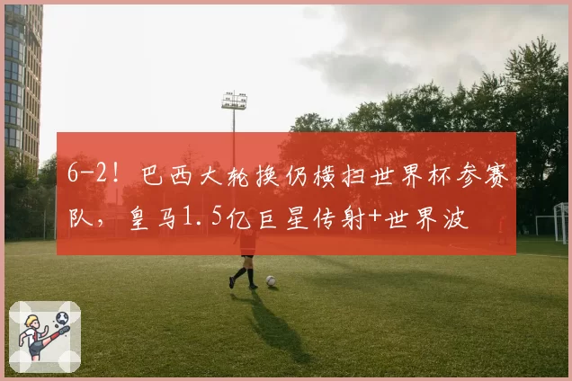 6-2！巴西大轮换仍横扫世界杯参赛队，皇马1.5亿巨星传射+世界波