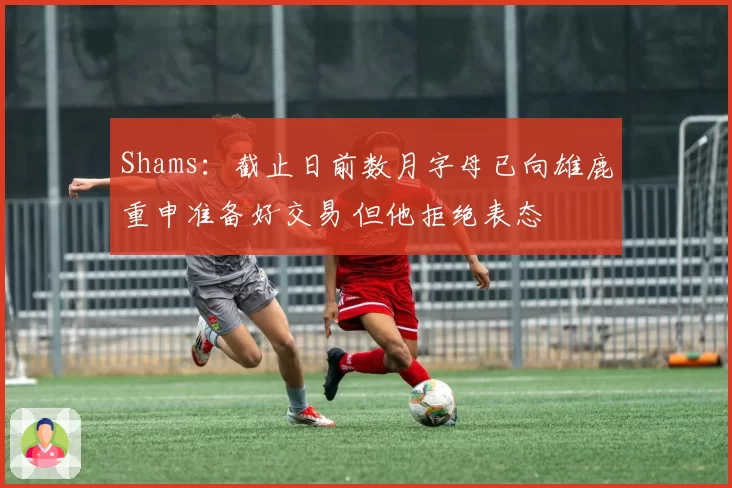 Shams：截止日前数月字母已向雄鹿重申准备好交易 但他拒绝表态