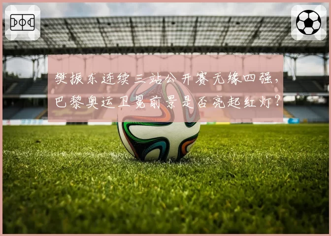 樊振东连续三站公开赛无缘四强，巴黎奥运卫冕前景是否亮起红灯？