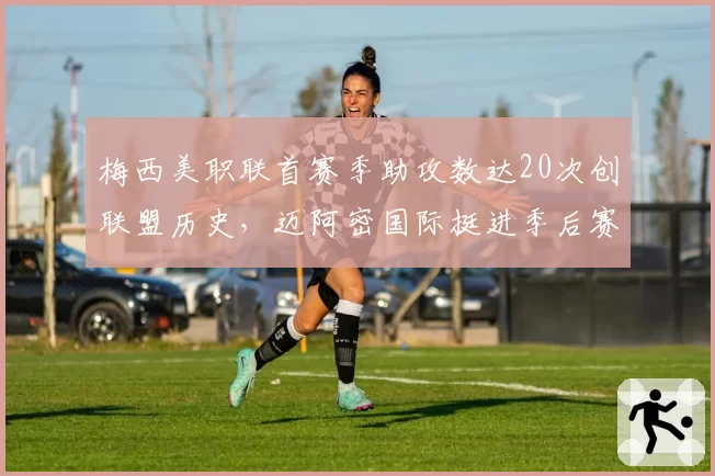 梅西美职联首赛季助攻数达20次创联盟历史，迈阿密国际挺进季后赛