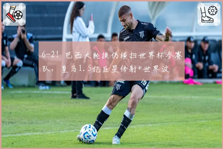 6-2！巴西大轮换仍横扫世界杯参赛队，皇马1.5亿巨星传射+世界波
