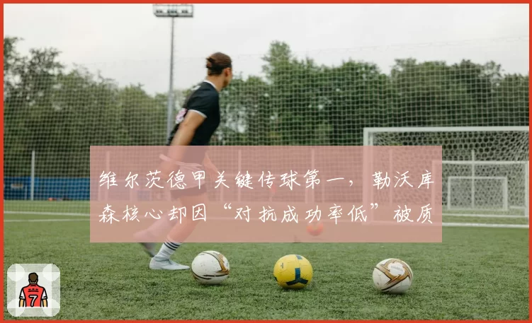 维尔茨德甲关键传球第一，勒沃库森核心却因“对抗成功率低”被质疑大赛软脚