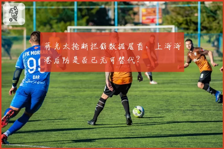 蒋光太抢断拦截数据居首,上海海港后防是否已无可替代?