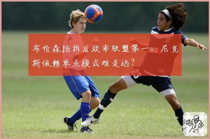 布伦森挡拆后效率联盟第一，尼克斯依赖单点模式难走远？