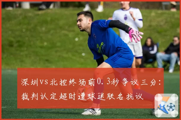 深圳vs北控终场前0.3秒争议三分:裁判认定超时遭球迷联名抗议