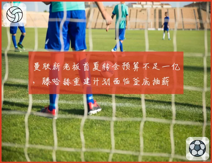 曼联新老板首夏转会预算不足一亿，滕哈赫重建计划面临釜底抽薪