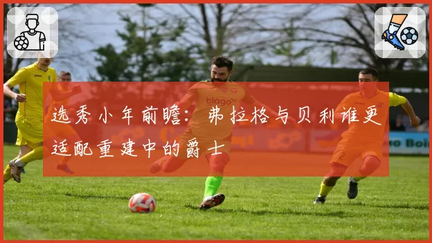 选秀小年前瞻：弗拉格与贝利谁更适配重建中的爵士