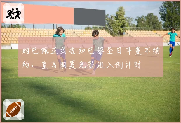 姆巴佩正式告知巴黎圣日耳曼不续约,皇马明夏免签进入倒计时