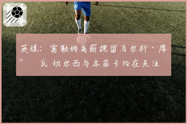 英媒：富勒姆高薪挽留马尔科·席尔瓦 切尔西与本菲卡均在关注