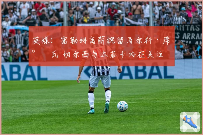 英媒：富勒姆高薪挽留马尔科·席尔瓦 切尔西与本菲卡均在关注