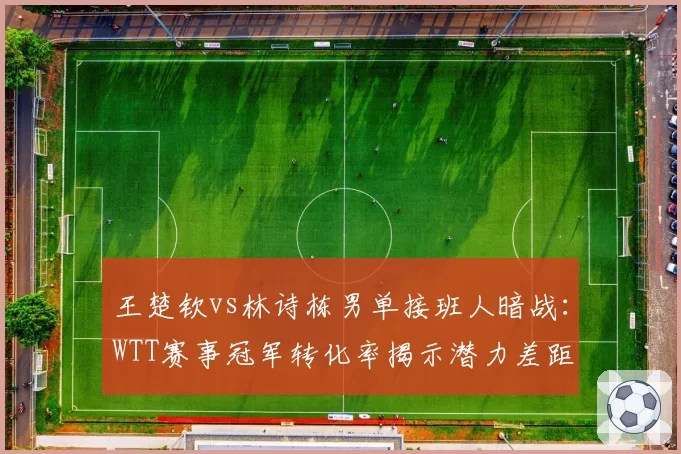 王楚钦vs林诗栋男单接班人暗战:WTT赛事冠军转化率揭示潜力差距