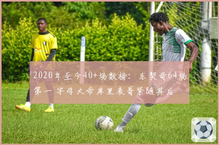 2020年至今40+场数榜:东契奇64场第一 字母大帝库里表哥紧随其后
