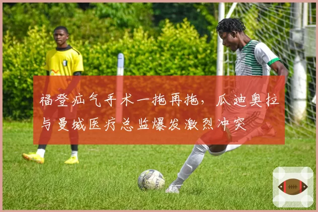 福登疝气手术一拖再拖，瓜迪奥拉与曼城医疗总监爆发激烈冲突