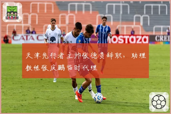 天津先行者主帅张德贵辞职,助理教练张庆鹏临时代理
