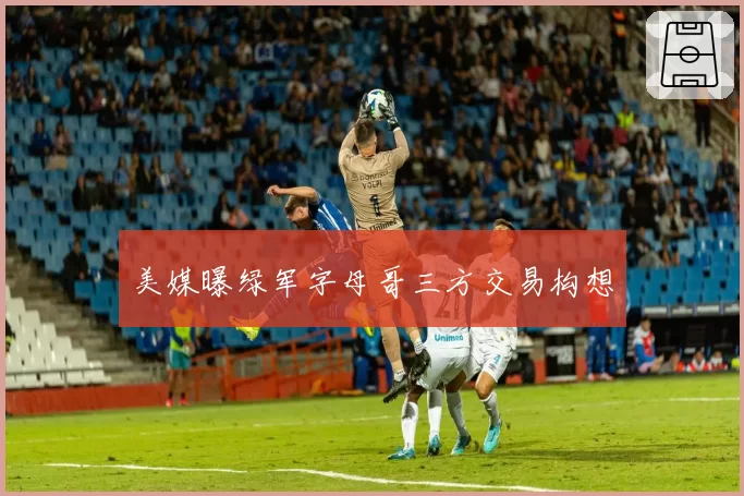 美媒曝绿军字母哥三方交易构想