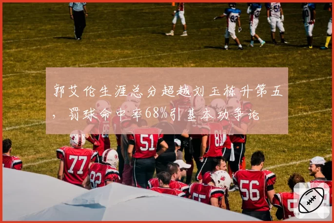 郭艾伦生涯总分超越刘玉栋升第五，罚球命中率68%引基本功争论