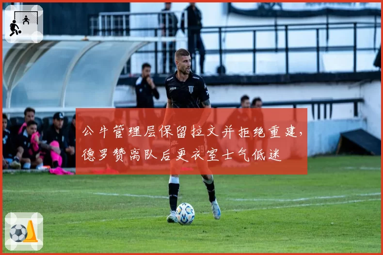 公牛管理层保留拉文并拒绝重建,德罗赞离队后更衣室士气低迷
